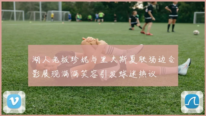 湖人老板珍妮与里夫斯夏联场边合影展现满满笑容引发球迷热议