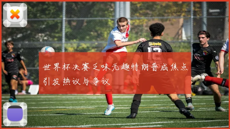 世界杯决赛乏味无趣特朗普成焦点引发热议与争议