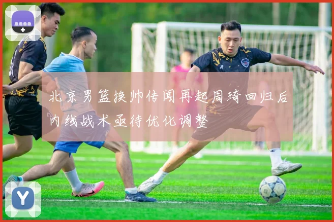 北京男篮换帅传闻再起周琦回归后内线战术亟待优化调整