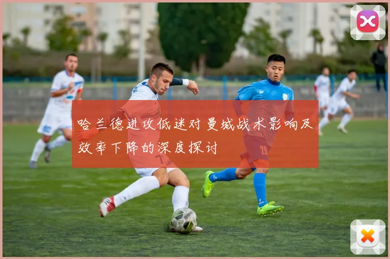 哈兰德进攻低迷对曼城战术影响及效率下降的深度探讨