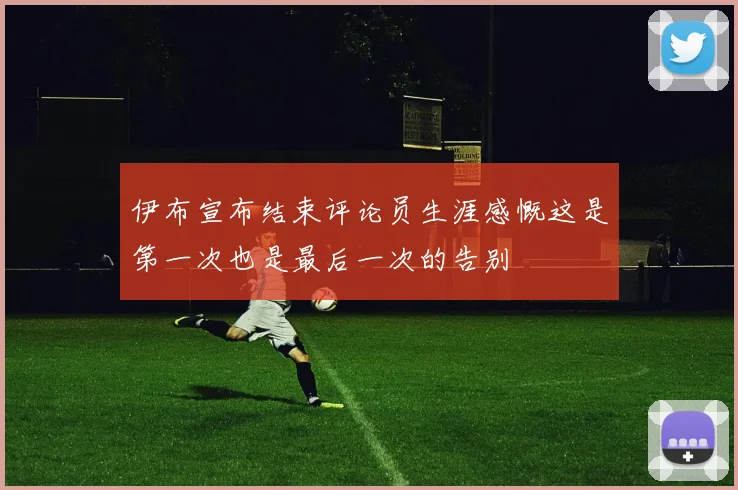伊布宣布结束评论员生涯感慨这是第一次也是最后一次的告别