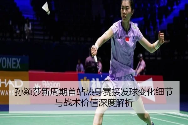 孙颖莎新周期首站热身赛接发球变化细节与战术价值深度解析