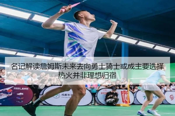 名记解读詹姆斯未来去向勇士骑士或成主要选择热火并非理想归宿